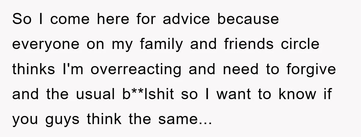 So I come here for advice because everyone on my family and friends circle thinks I'm overreacting and need to forgive and the usual b**lshit so I want to know...