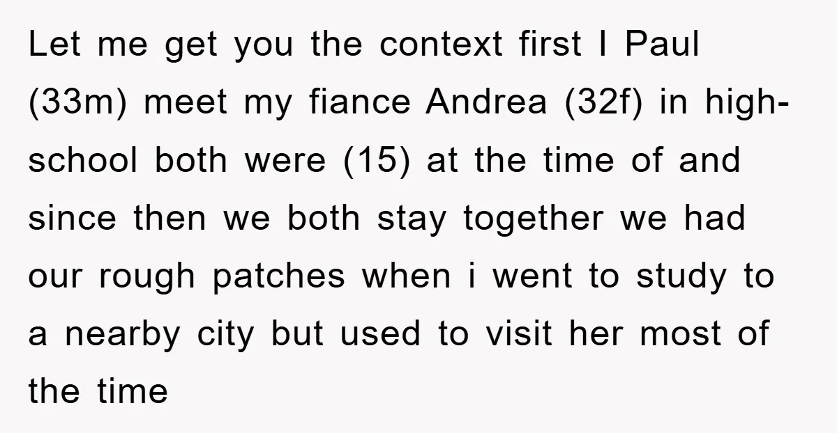 Let me get you the context first I Paul (33m) meet my fiance Andrea (32f) in high-school both were (15) at the time of and since then we both stay...