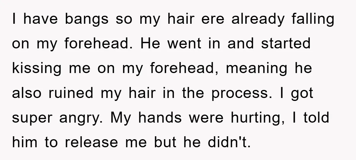 I have bangs so my hair ere already falling on my forehead. He went in and started kissing me on my forehead, meaning he also ruined my hair in the...