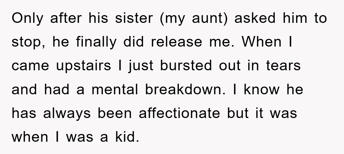 Only after his sister (my aunt) asked him to stop, he finally did release me. When I came upstairs I just bursted out in tears and had a mental breakdown....