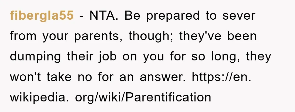 fibergla55 − NTA. Be prepared to sever from your parents, though; they've been dumping their job on you for so long, they won't take no for an answer. https://en. wikipedia....