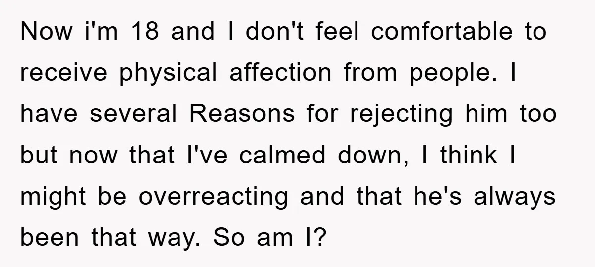 Now i'm 18 and I don't feel comfortable to receive physical affection from people. I have several Reasons for rejecting him too but now that I've calmed down, I think...