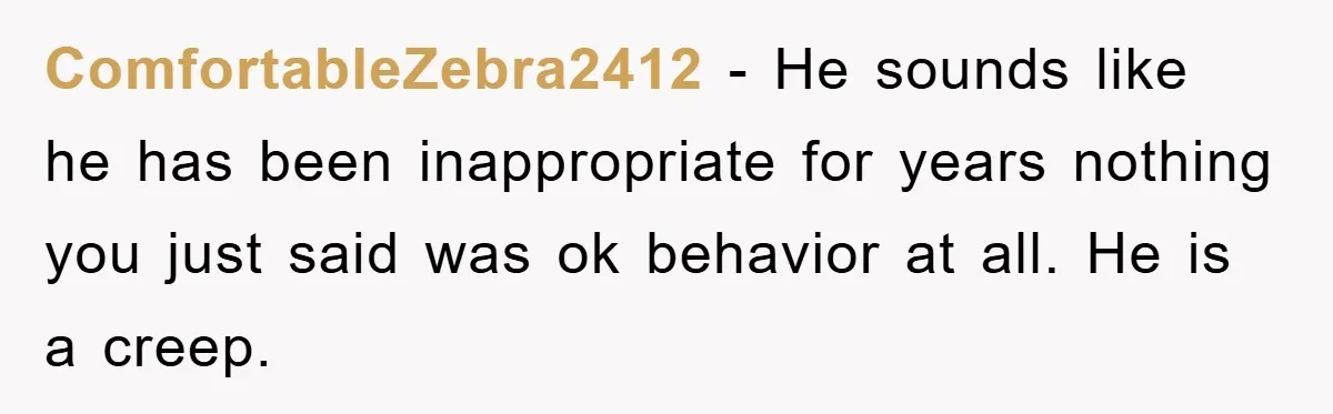 ComfortableZebra2412 - He sounds like he has been inappropriate for years nothing you just said was ok behavior at all. He is a creep.