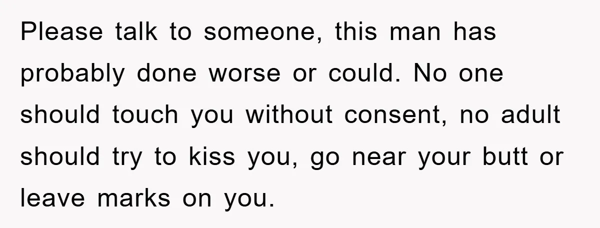Please talk to someone, this man has probably done worse or could. No one should touch you without consent, no adult should try to kiss you, go near your butt...