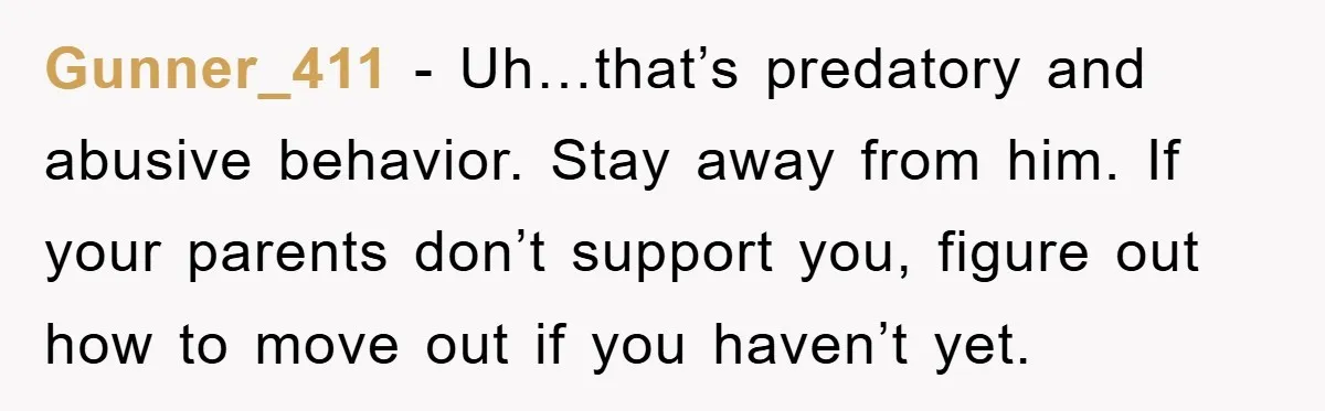 Gunner_411 - Uh…that’s predatory and abusive behavior. Stay away from him. If your parents don’t support you, figure out how to move out if you haven’t yet.