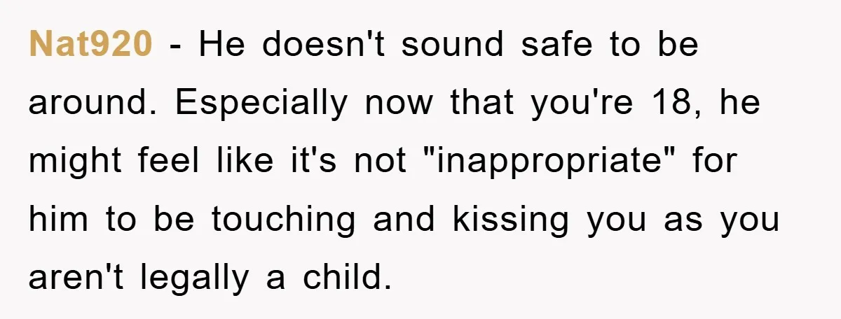 Nat920 - He doesn't sound safe to be around. Especially now that you're 18, he might feel like it's not "inappropriate" for him to be touching and kissing you as...