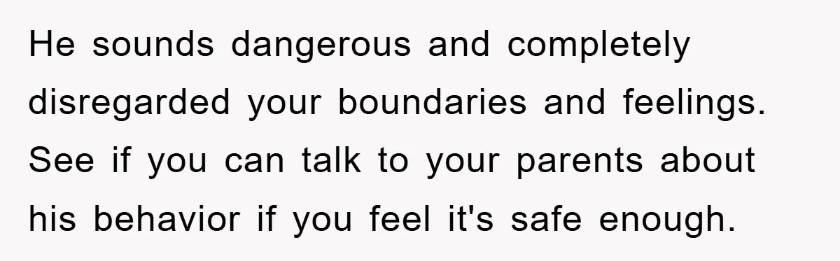 He sounds dangerous and completely disregarded your boundaries and feelings. See if you can talk to your parents about his behavior if you feel it's safe enough.