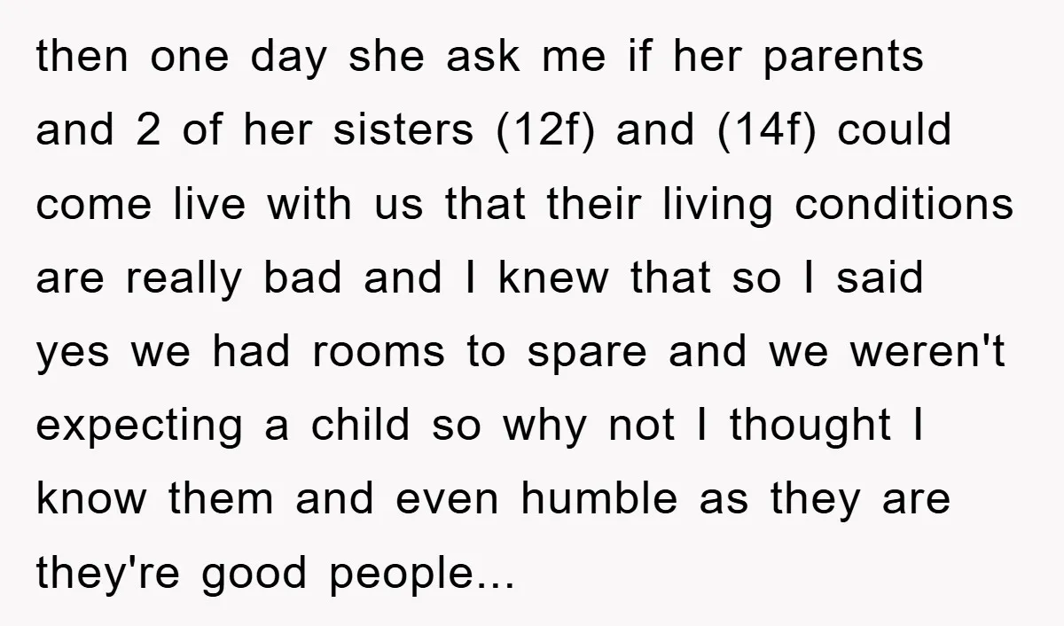 then one day she ask me if her parents and 2 of her sisters (12f) and (14f) could come live with us that their living conditions are really bad and...
