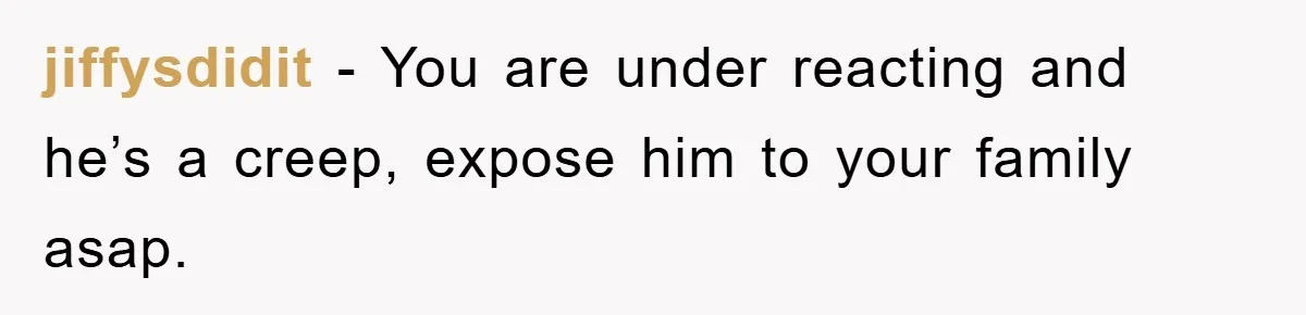 jiffysdidit - You are under reacting and he’s a creep, expose him to your family asap.