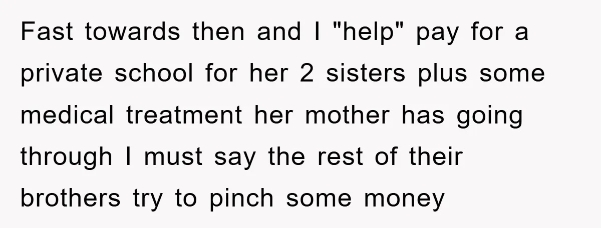 Fast towards then and I "help" pay for a private school for her 2 sisters plus some medical treatment her mother has going through I must say the rest of...