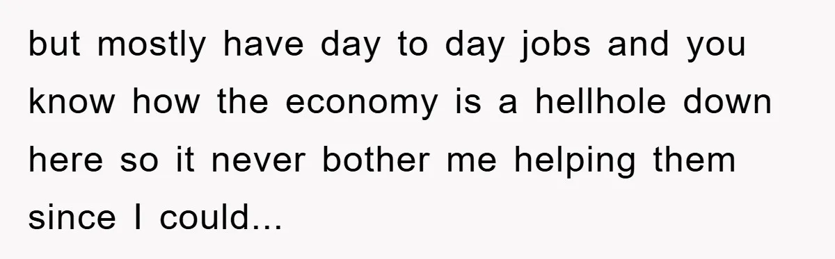 but mostly have day to day jobs and you know how the economy is a hellhole down here so it never bother me helping them since I could...