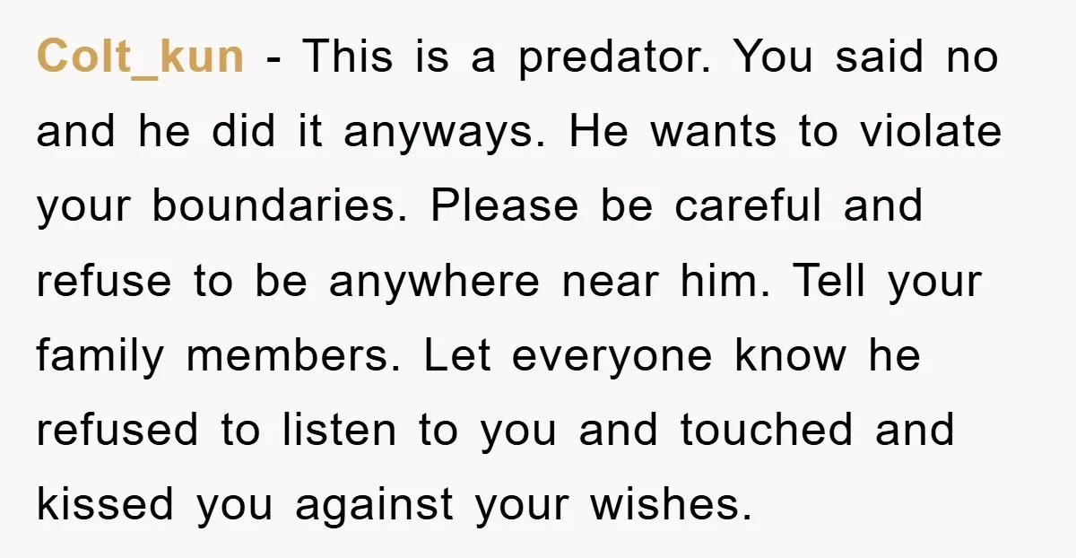 Colt_kun - This is a predator. You said no and he did it anyways. He wants to violate your boundaries. Please be careful and refuse to be anywhere near him....