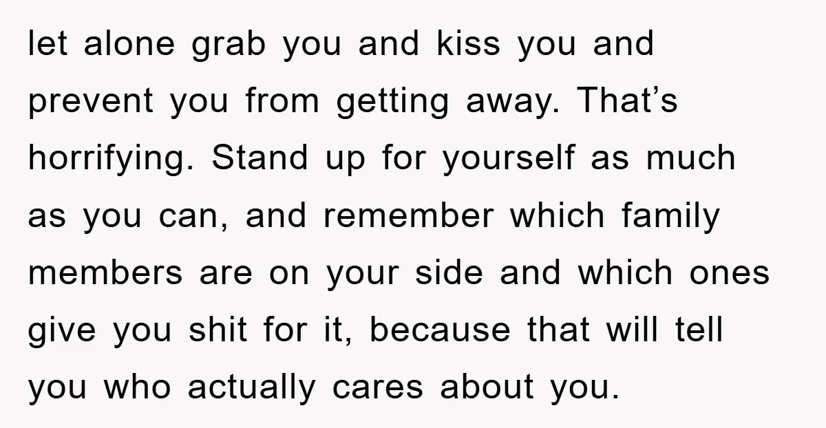 let alone grab you and kiss you and prevent you from getting away. That’s horrifying. Stand up for yourself as much as you can, and remember which family members are...