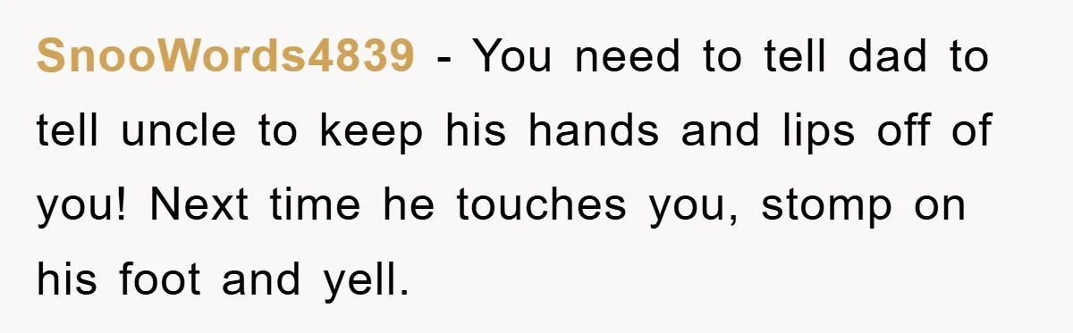 SnooWords4839 - You need to tell dad to tell uncle to keep his hands and lips off of you! Next time he touches you, stomp on his foot and yell.