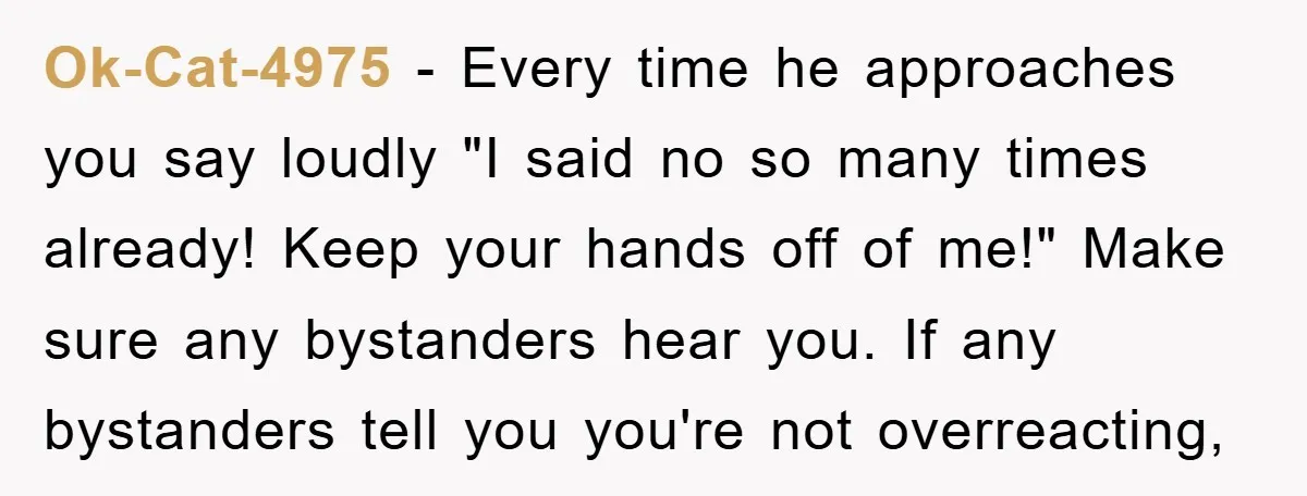 Ok-Cat-4975 - Every time he approaches you say loudly "I said no so many times already! Keep your hands off of me!" Make sure any bystanders hear you. If any...