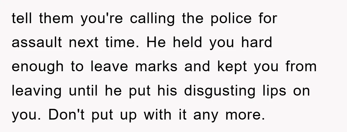 tell them you're calling the police for assault next time. He held you hard enough to leave marks and kept you from leaving until he put his disgusting lips on...