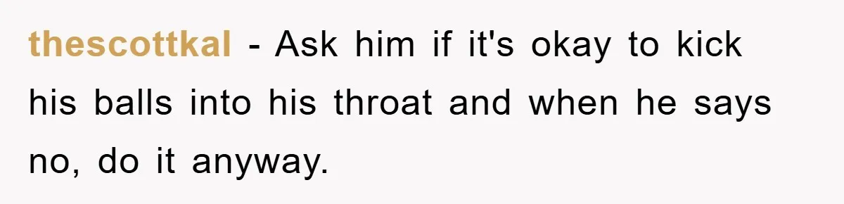 thescottkal - Ask him if it's okay to kick his balls into his throat and when he says no, do it anyway.