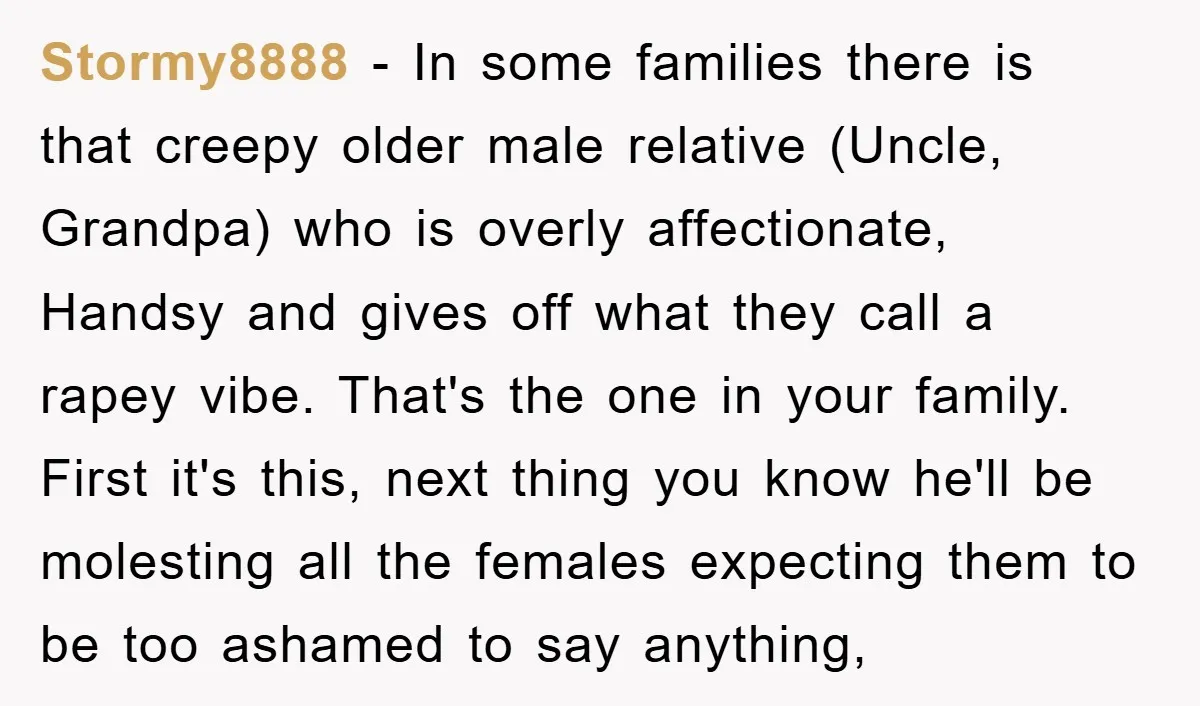Stormy8888 - In some families there is that creepy older male relative (Uncle, Grandpa) who is overly affectionate, Handsy and gives off what they call a rapey vibe. That's the...
