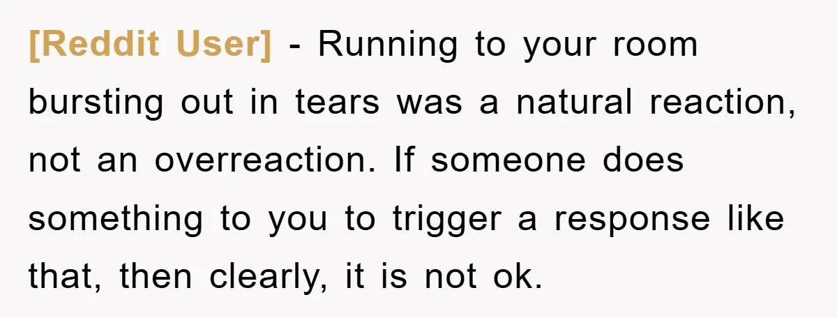 [Reddit User] - Running to your room bursting out in tears was a natural reaction, not an overreaction. If someone does something to you to trigger a response like that,...