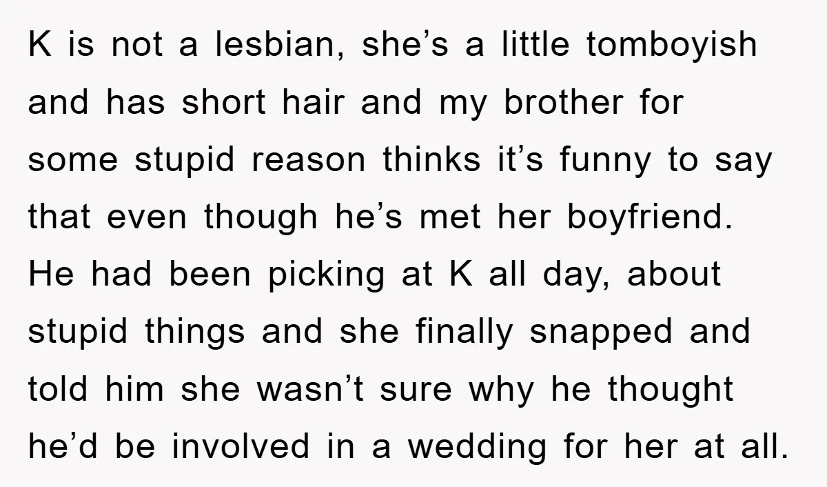 K is not a lesbian, she’s a little tomboyish and has short hair and my brother for some stupid reason thinks it’s funny to say that even though he’s met...