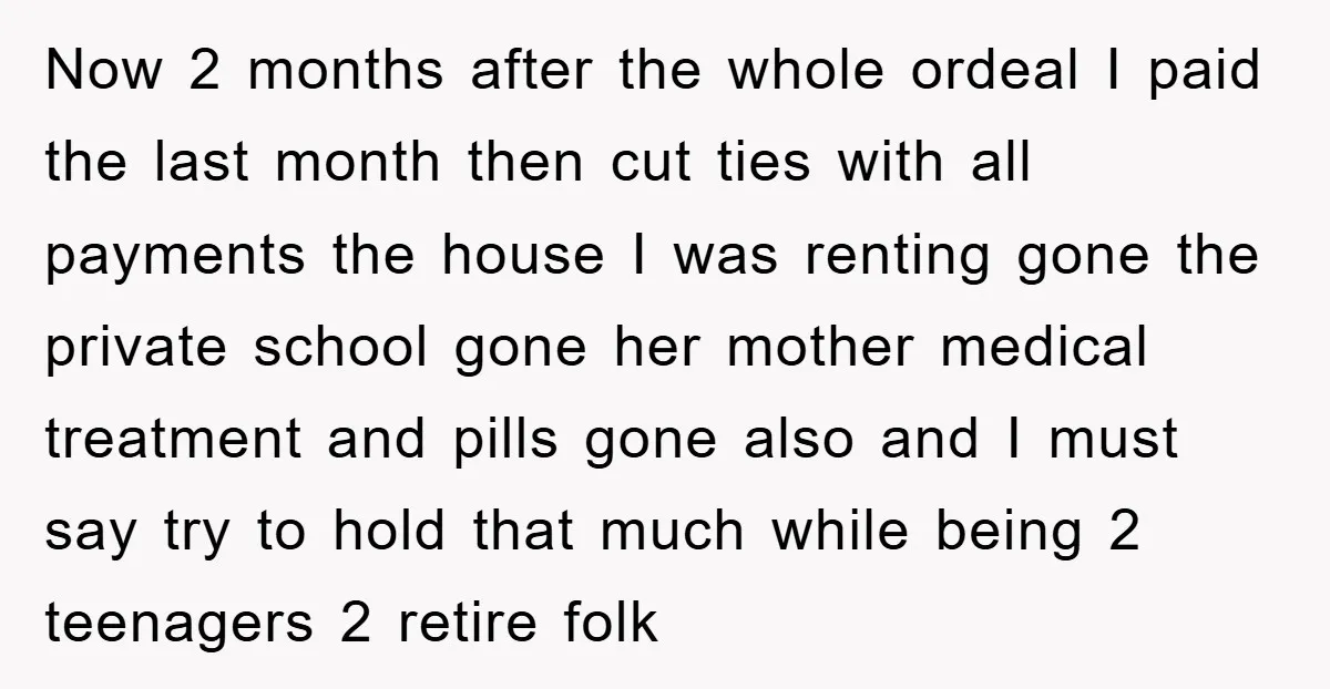 Now 2 months after the whole ordeal I paid the last month then cut ties with all payments the house I was renting gone the private school gone her mother...