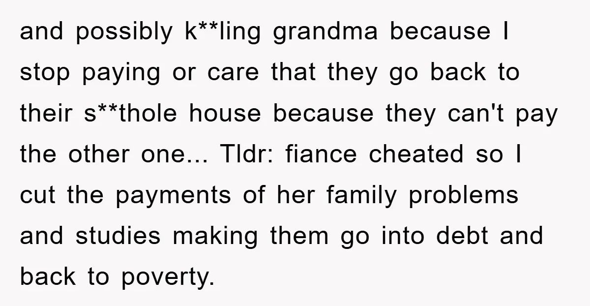 and possibly k**ling grandma because I stop paying or care that they go back to their s**thole house because they can't pay the other one... Tldr: fiance cheated so I...
