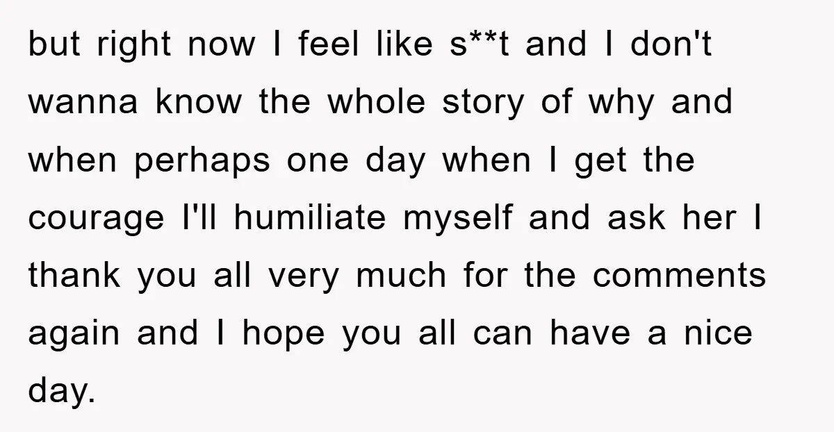 but right now I feel like s**t and I don't wanna know the whole story of why and when perhaps one day when I get the courage I'll humiliate myself...