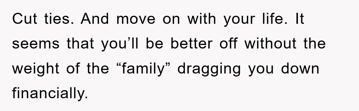 Cut ties. And move on with your life. It seems that you’ll be better off without the weight of the “family” dragging you down financially.