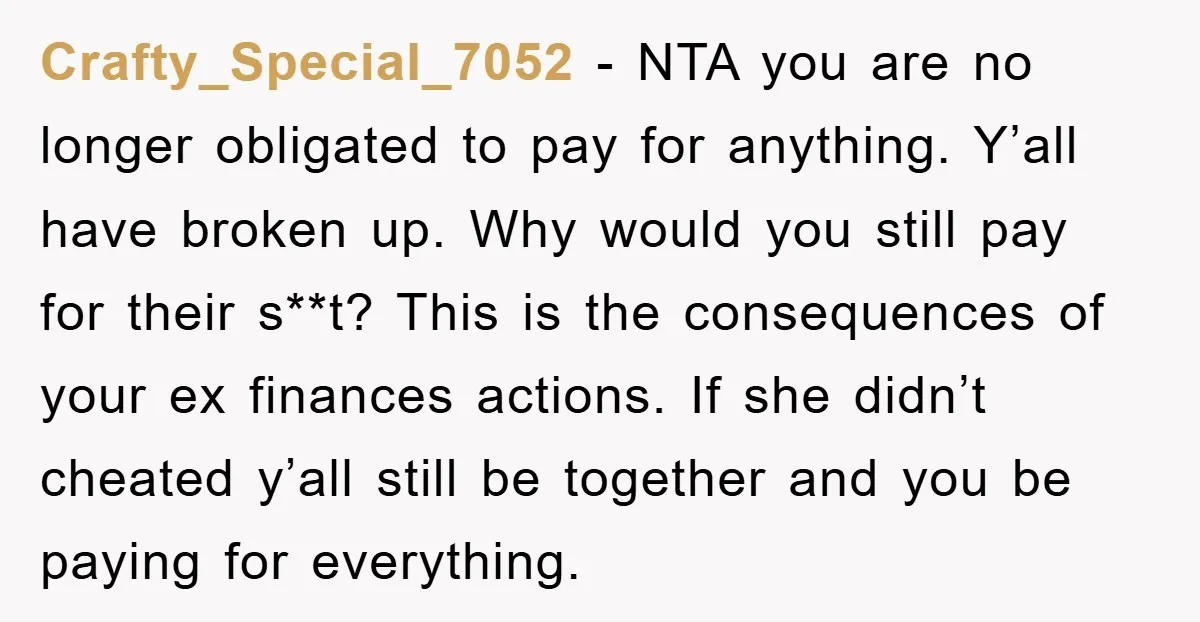 Crafty_Special_7052 − NTA you are no longer obligated to pay for anything. Y’all have broken up. Why would you still pay for their s**t? This is the consequences of your...