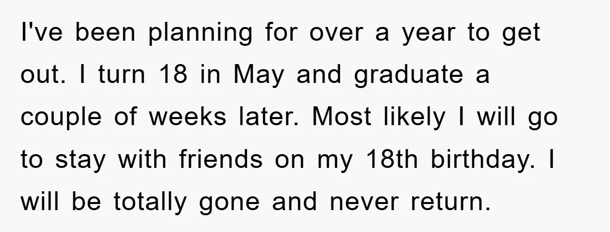 I've been planning for over a year to get out. I turn 18 in May and graduate a couple of weeks later. Most likely I will go to stay with...