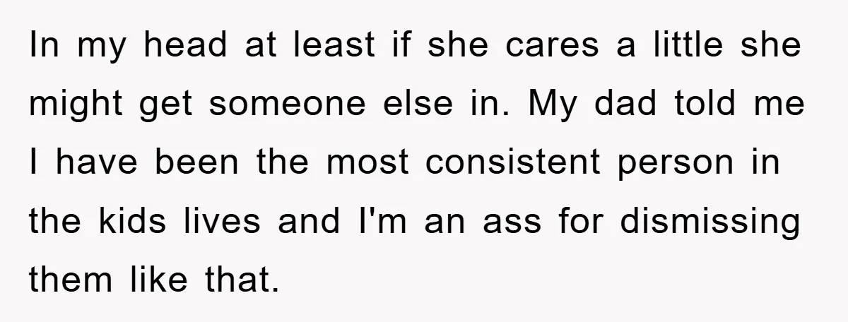 In my head at least if she cares a little she might get someone else in. My dad told me I have been the most consistent person in the kids...