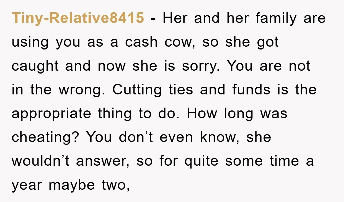 Tiny-Relative8415 − Her and her family are using you as a cash cow, so she got caught and now she is sorry. You are not in the wrong. Cutting ties...