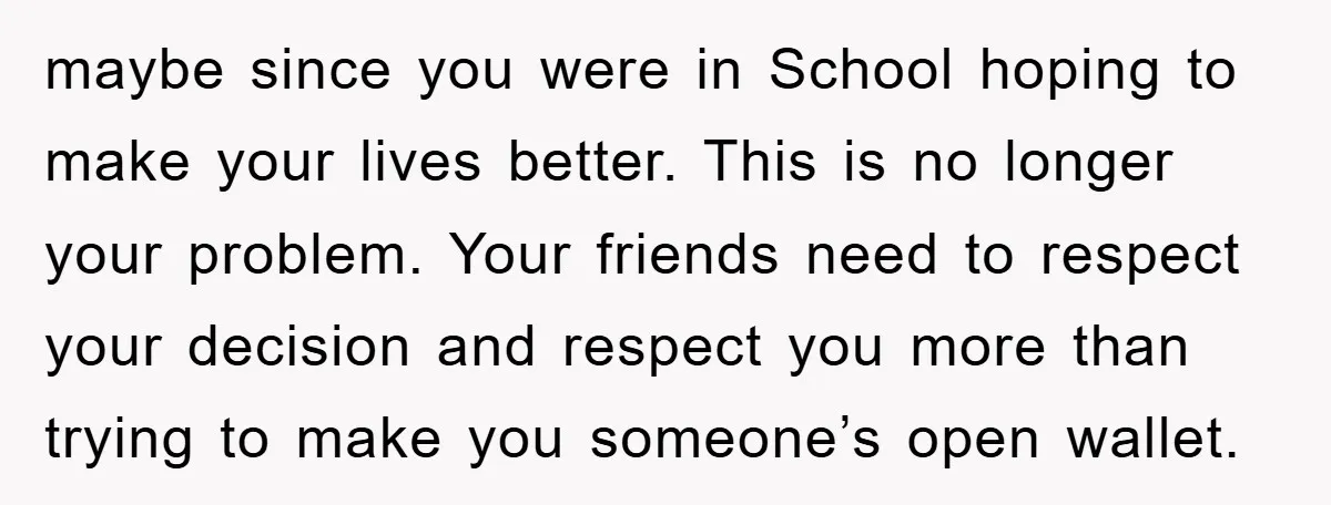 maybe since you were in School hoping to make your lives better. This is no longer your problem. Your friends need to respect your decision and respect you more than...