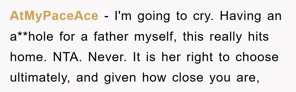 AtMyPaceAce − I'm going to cry. Having an a**hole for a father myself, this really hits home. NTA. Never. It is her right to choose ultimately, and given how close...