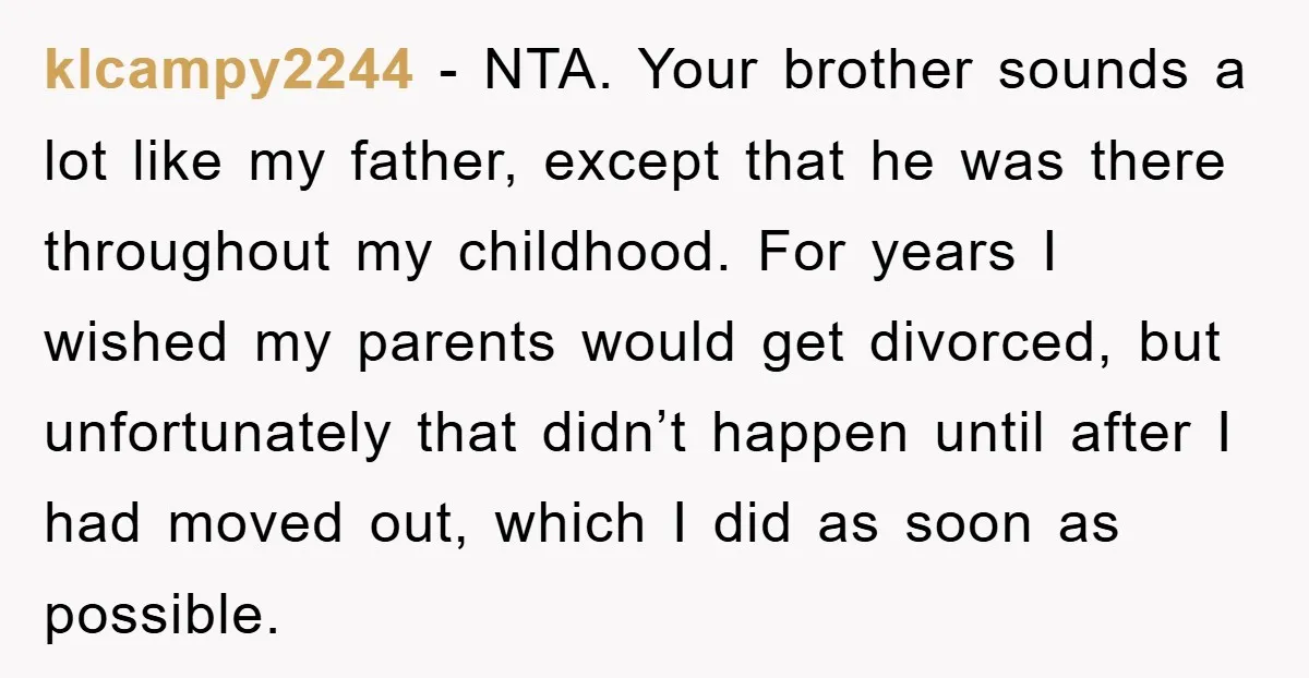klcampy2244 − NTA. Your brother sounds a lot like my father, except that he was there throughout my childhood. For years I wished my parents would get divorced, but unfortunately...