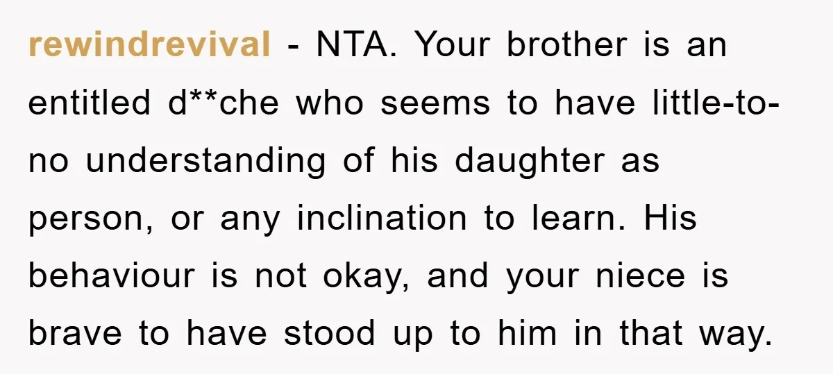 rewindrevival − NTA. Your brother is an entitled d**che who seems to have little-to-no understanding of his daughter as person, or any inclination to learn. His behaviour is not okay,...