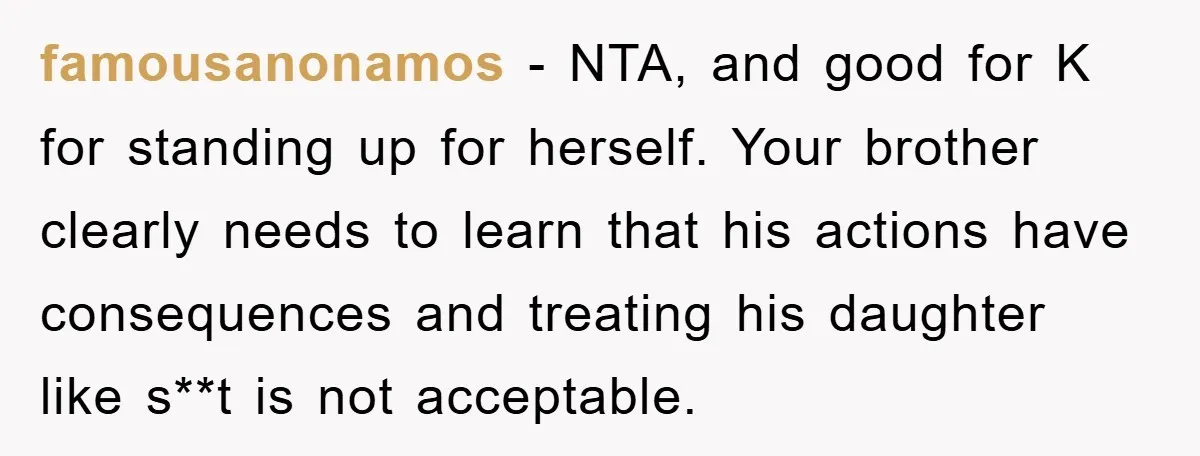 famousanonamos − NTA, and good for K for standing up for herself. Your brother clearly needs to learn that his actions have consequences and treating his daughter like s**t is...