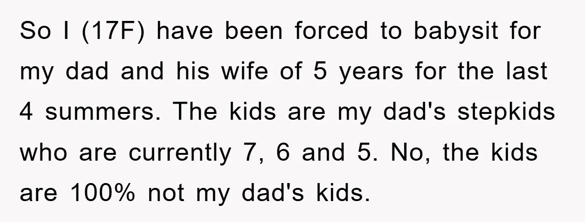 So I (17F) have been forced to babysit for my dad and his wife of 5 years for the last 4 summers. The kids are my dad's stepkids who are...