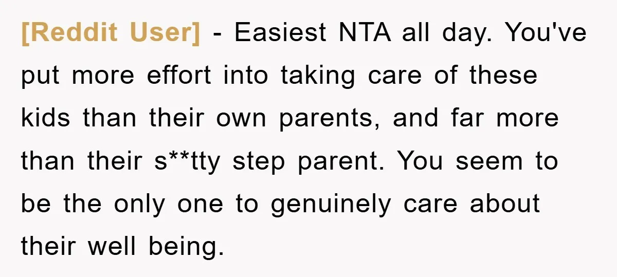 [Reddit User] − Easiest NTA all day. You've put more effort into taking care of these kids than their own parents, and far more than their s**tty step parent. You...