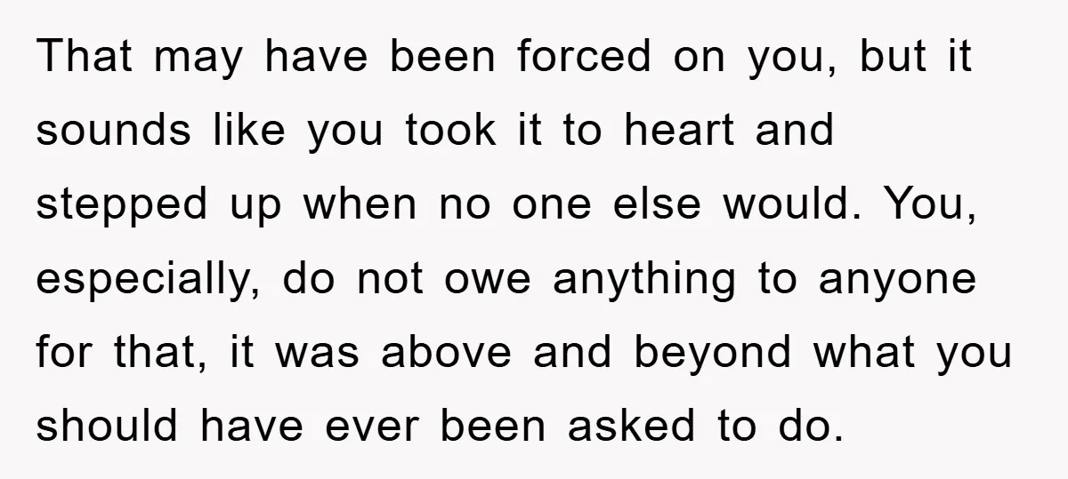 That may have been forced on you, but it sounds like you took it to heart and stepped up when no one else would. You, especially, do not owe anything...