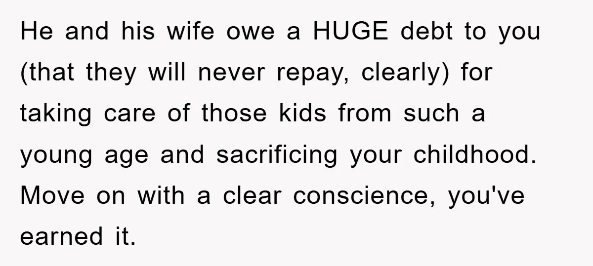 He and his wife owe a HUGE debt to you (that they will never repay, clearly) for taking care of those kids from such a young age and sacrificing your...