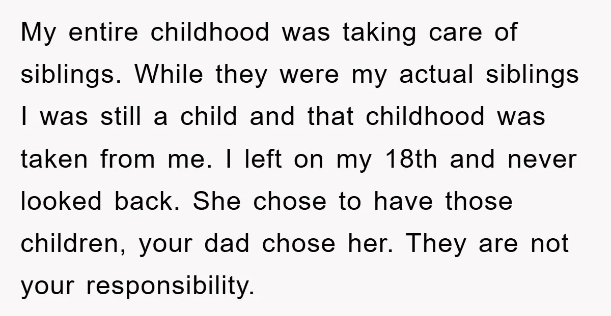 My entire childhood was taking care of siblings. While they were my actual siblings I was still a child and that childhood was taken from me. I left on my...