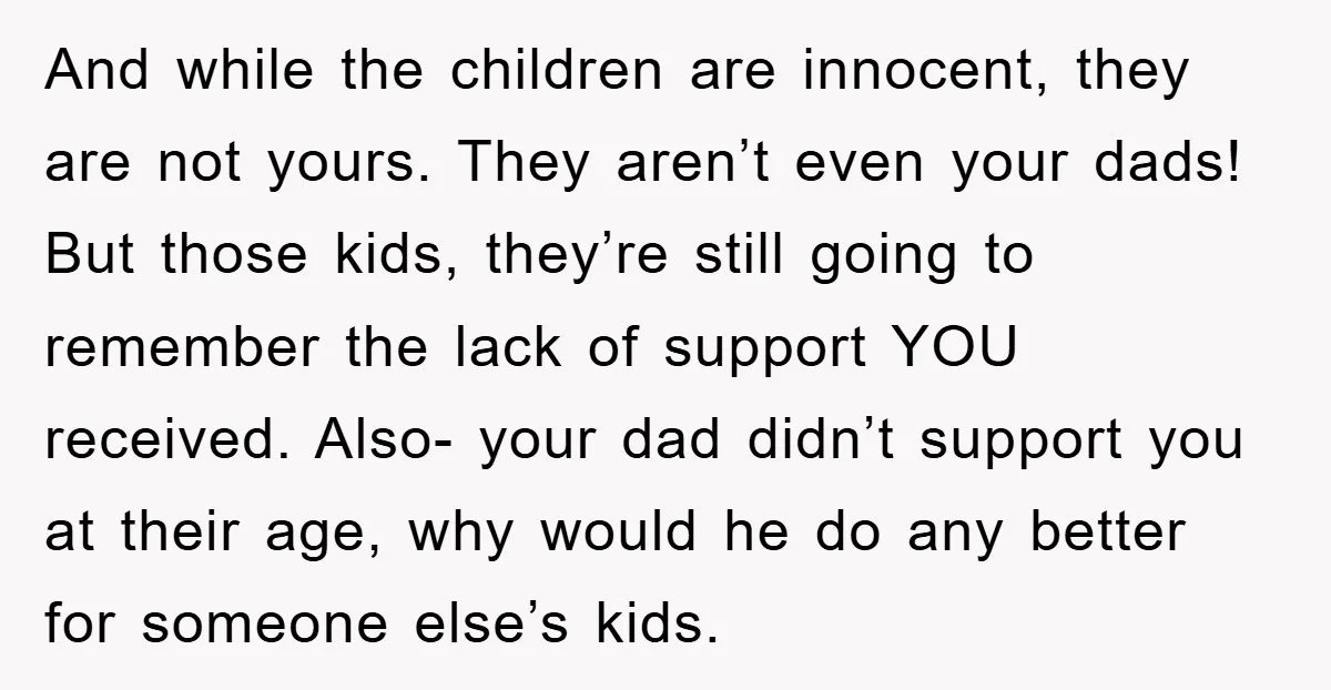 And while the children are innocent, they are not yours. They aren’t even your dads! But those kids, they’re still going to remember the lack of support YOU received. Also-...