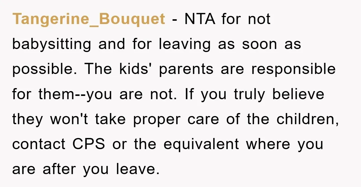 Tangerine_Bouquet − NTA for not babysitting and for leaving as soon as possible. The kids' parents are responsible for them--you are not. If you truly believe they won't take proper...