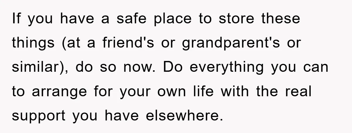 If you have a safe place to store these things (at a friend's or grandparent's or similar), do so now. Do everything you can to arrange for your own life...