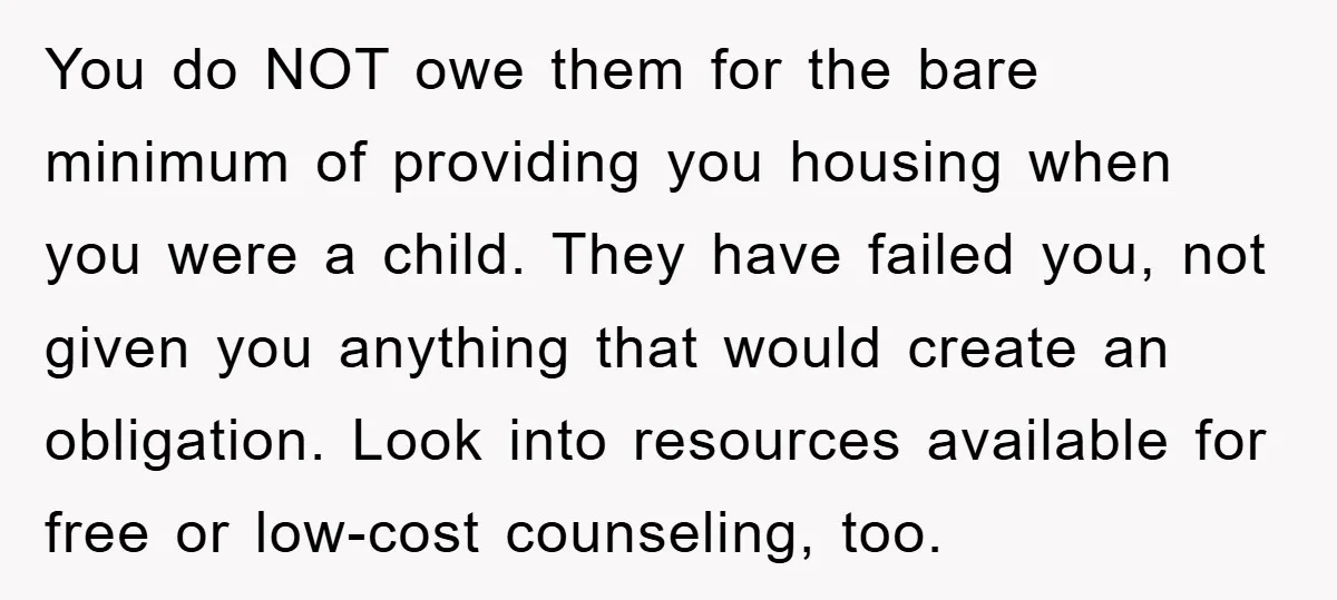 You do NOT owe them for the bare minimum of providing you housing when you were a child. They have failed you, not given you anything that would create an...