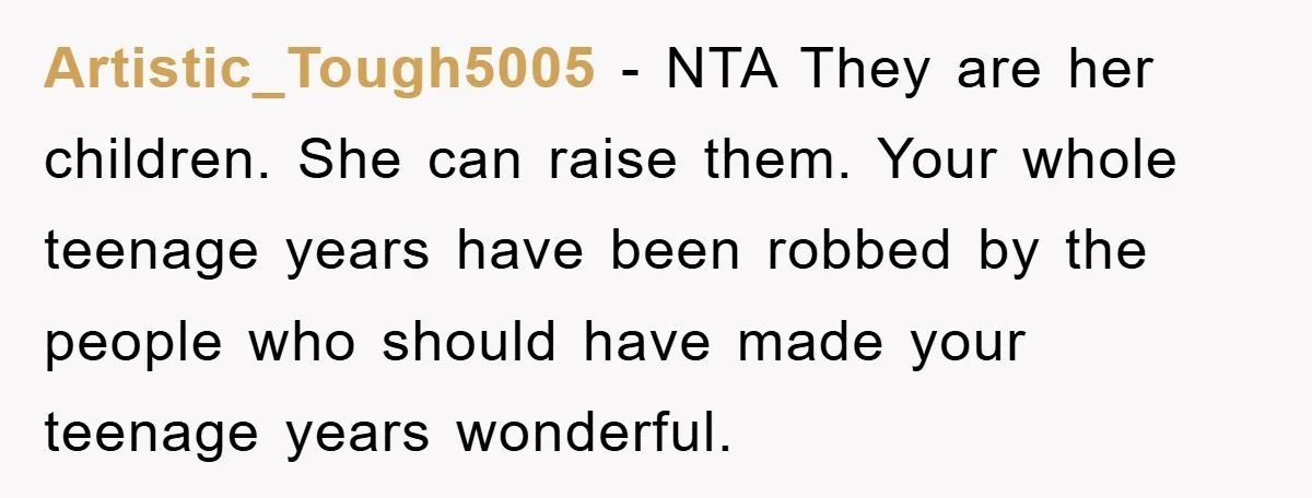 Artistic_Tough5005 − NTA They are her children. She can raise them. Your whole teenage years have been robbed by the people who should have made your teenage years wonderful.