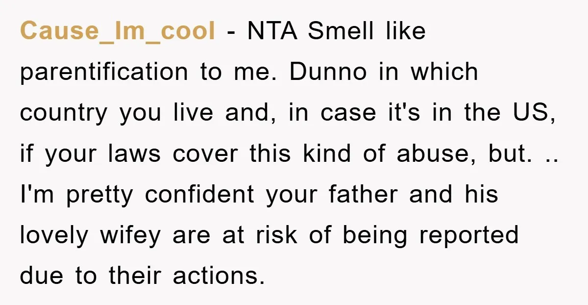 Cause_Im_cool − NTA Smell like parentification to me. Dunno in which country you live and, in case it's in the US, if your laws cover this kind of abuse, but....