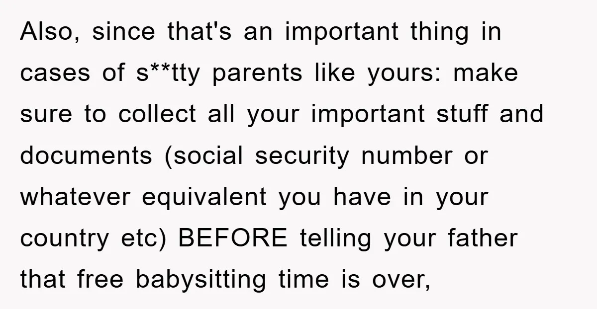 Also, since that's an important thing in cases of s**tty parents like yours: make sure to collect all your important stuff and documents (social security number or whatever equivalent you...