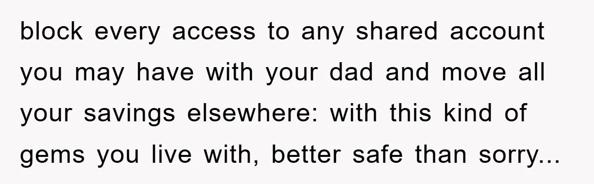 block every access to any shared account you may have with your dad and move all your savings elsewhere: with this kind of gems you live with, better safe than...